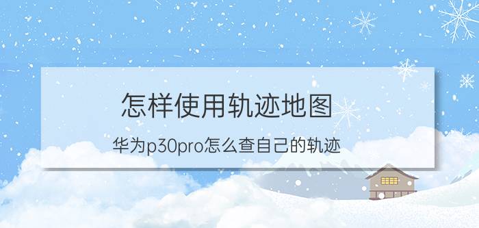 怎样使用轨迹地图 华为p30pro怎么查自己的轨迹？